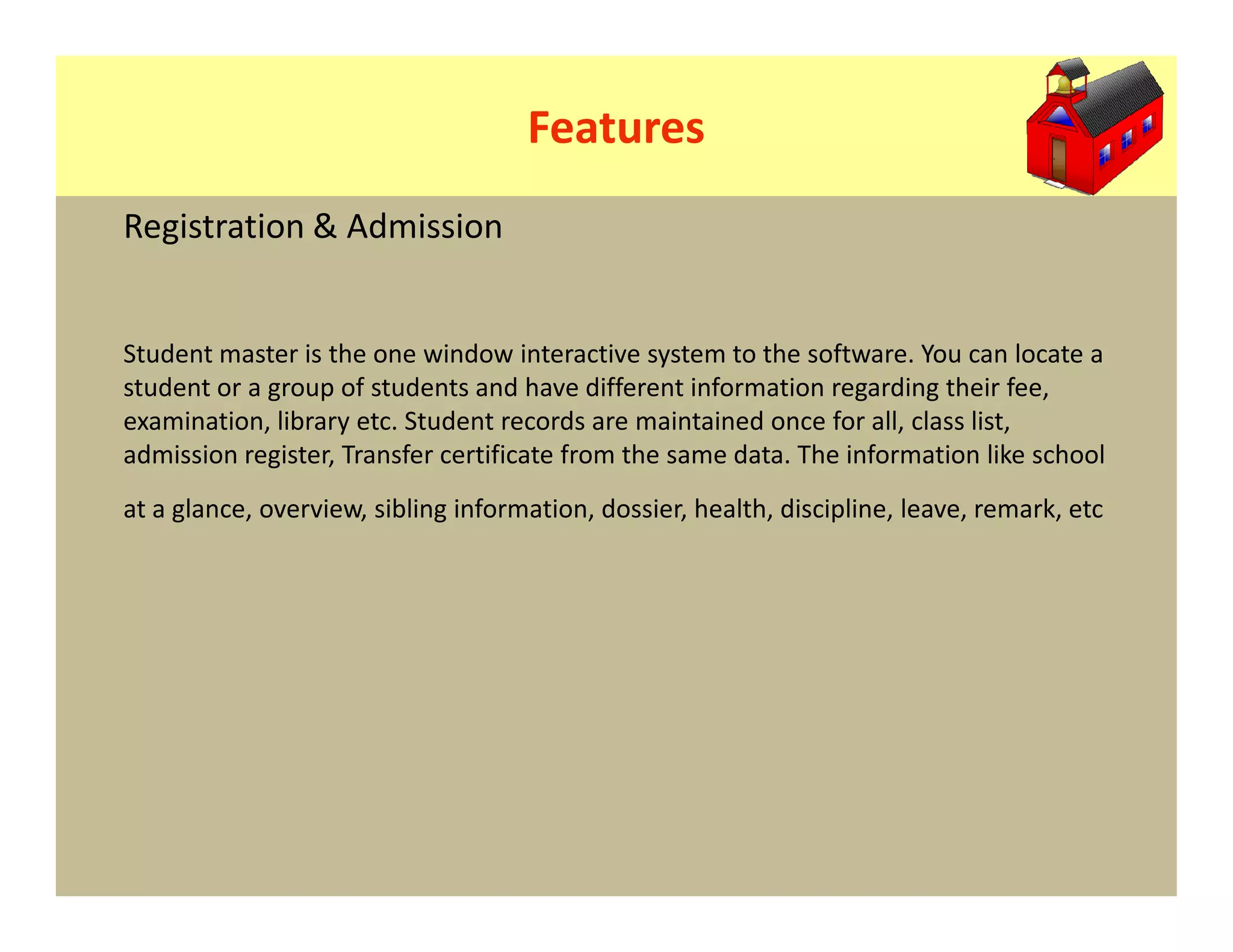 Features
Registration & Admission


Student master is the one window interactive system to the software. You can locate a
student or a group of students and have different information regarding their fee,
examination, library etc. Student records are maintained once for all, class list,
admission register, Transfer certificate from the same data. The information like school
at a glance, overview, sibling information, dossier, health, discipline, leave, remark, etc
 
