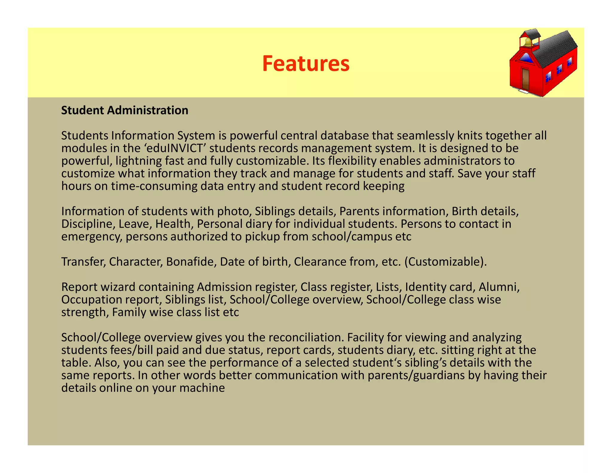 Features
Student Administration
Students Information System is powerful central database that seamlessly knits together all
modules in the ‘eduINVICT’ students records management system. It is designed to be
powerful, lightning fast and fully customizable. Its flexibility enables administrators to
customize what information they track and manage for students and staff. Save your staff
hours on time-consuming data entry and student record keeping
Information of students with photo, Siblings details, Parents information, Birth details,
Discipline, Leave, Health, Personal diary for individual students. Persons to contact in
emergency, persons authorized to pickup from school/campus etc
Transfer, Character, Bonafide, Date of birth, Clearance from, etc. (Customizable).
Report wizard containing Admission register, Class register, Lists, Identity card, Alumni,
Occupation report, Siblings list, School/College overview, School/College class wise
strength, Family wise class list etc
School/College overview gives you the reconciliation. Facility for viewing and analyzing
students fees/bill paid and due status, report cards, students diary, etc. sitting right at the
table. Also, you can see the performance of a selected student‘s sibling’s details with the
same reports. In other words better communication with parents/guardians by having their
details online on your machine
 