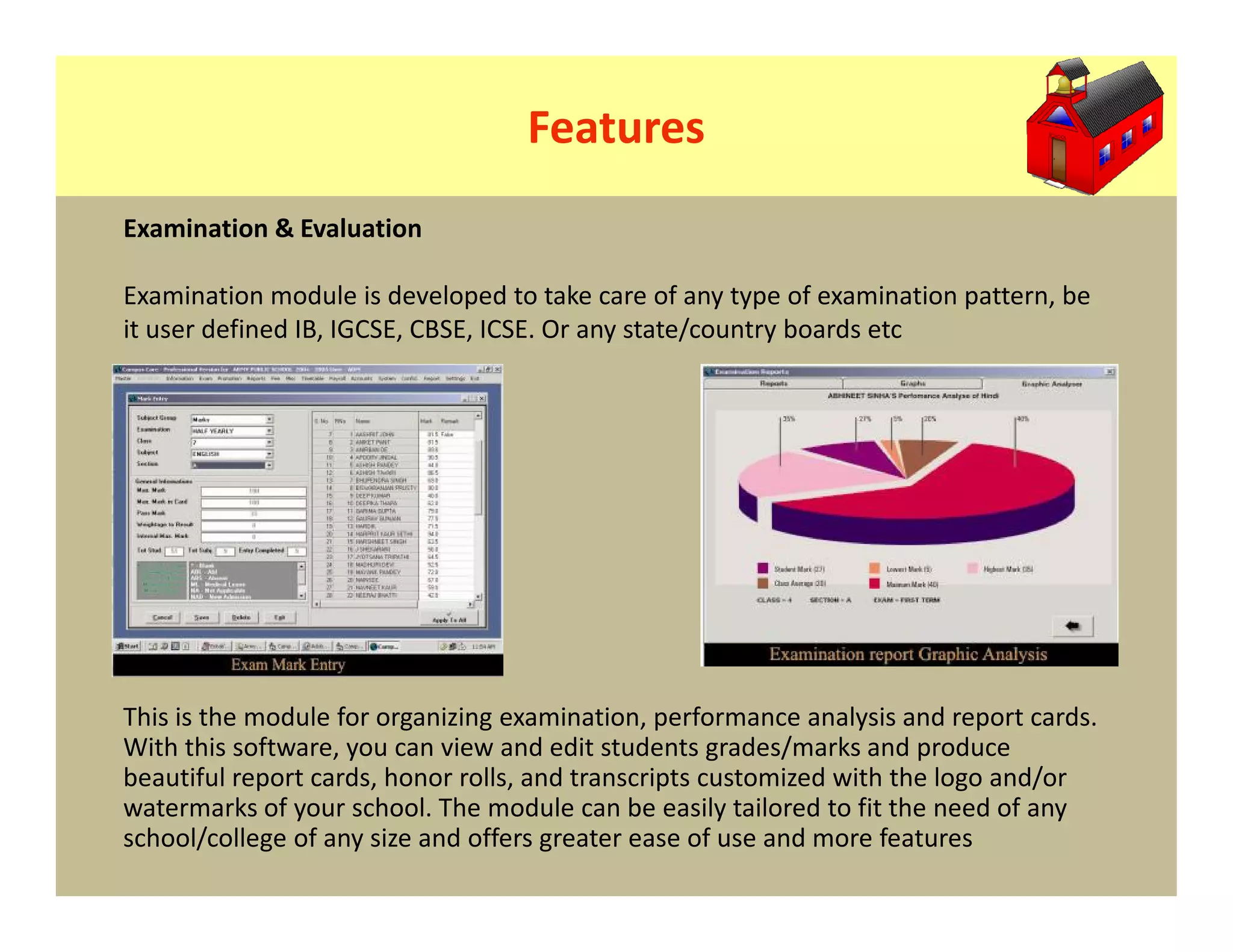 Features
Examination & Evaluation

Examination module is developed to take care of any type of examination pattern, be
it user defined IB, IGCSE, CBSE, ICSE. Or any state/country boards etc




This is the module for organizing examination, performance analysis and report cards.
With this software, you can view and edit students grades/marks and produce
beautiful report cards, honor rolls, and transcripts customized with the logo and/or
watermarks of your school. The module can be easily tailored to fit the need of any
school/college of any size and offers greater ease of use and more features
 