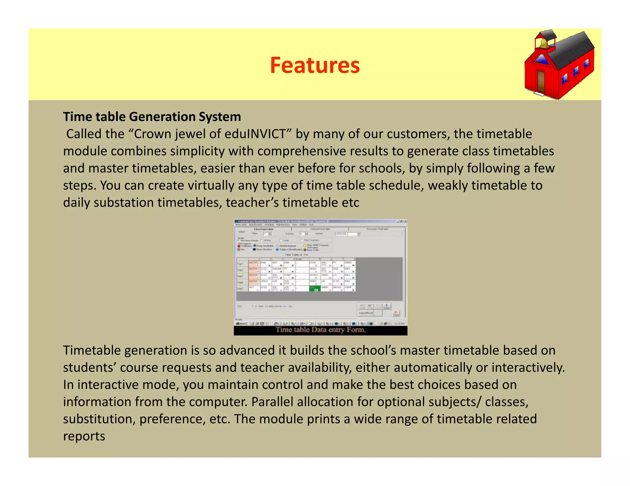 Features
Time table Generation System
 Called the “Crown jewel of eduINVICT” by many of our customers, the timetable
module combines simplicity with comprehensive results to generate class timetables
and master timetables, easier than ever before for schools, by simply following a few
steps. You can create virtually any type of time table schedule, weakly timetable to
daily substation timetables, teacher’s timetable etc




Timetable generation is so advanced it builds the school’s master timetable based on
students’ course requests and teacher availability, either automatically or interactively.
In interactive mode, you maintain control and make the best choices based on
information from the computer. Parallel allocation for optional subjects/ classes,
substitution, preference, etc. The module prints a wide range of timetable related
reports
 