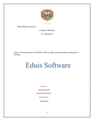 Sultan Qaboos university
                                  College of education
                                     ILT department




Report on the application of ASSURE model on audio visual technologies integration in
teaching:




               Eduis Software

                                    Done by:
                                AsmaBaqi 90761

                               Iman Bait said 89815

                                  Submitted to:

                                   Dr.Ahmed




                                            1
 