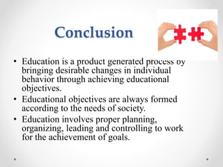 Conclusion
• Education is a product generated process by
bringing desirable changes in individual
behavior through achieving educational
objectives.
• Educational objectives are always formed
according to the needs of society.
• Education involves proper planning,
organizing, leading and controlling to work
for the achievement of goals.
 