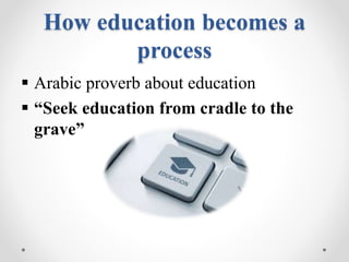 How education becomes a
process
 Arabic proverb about education
 “Seek education from cradle to the
grave”
 