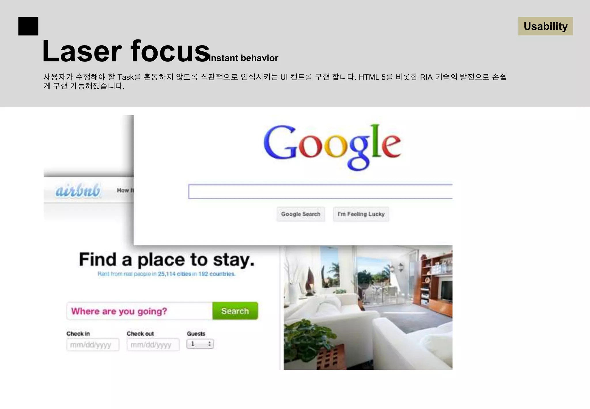 Usability

Laser focus                 Instant behavior

사용자가 수행해야 할 Task를 혼동하지 않도록 직관적으로 인식시키는 UI 컨트롤 구현 합니다. HTML 5를 비롯한 RIA 기술의 발전으로 손쉽
게 구현 가능해졌습니다.
 