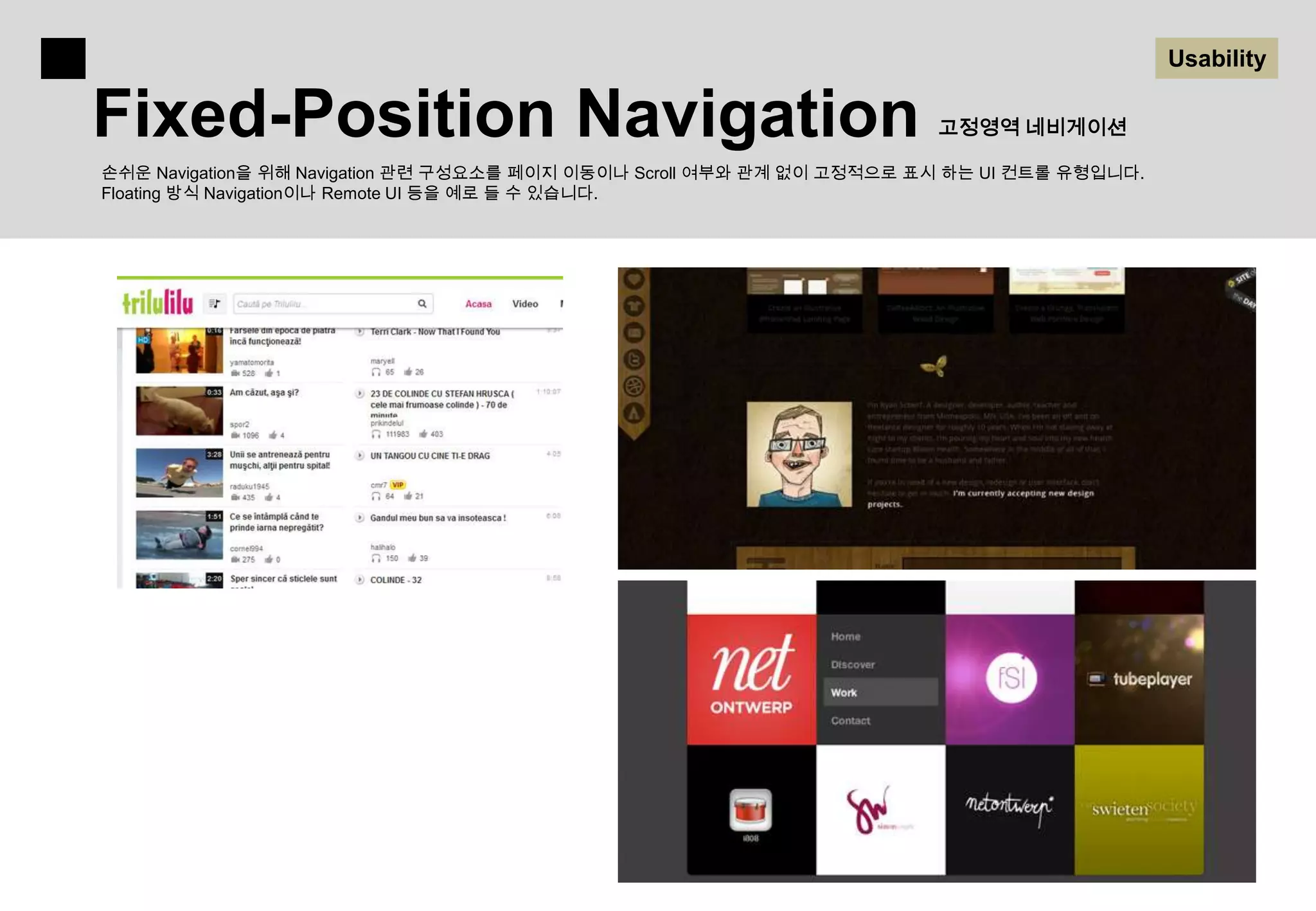 Usability

Fixed-Position Navigation                                               고정영역 네비게이션

손쉬운 Navigation을 위해 Navigation 관련 구성요소를 페이지 이동이나 Scroll 여부와 관계 없이 고정적으로 표시 하는 UI 컨트롤 유형입니다.
Floating 방식 Navigation이나 Remote UI 등을 예로 들 수 있습니다.
 