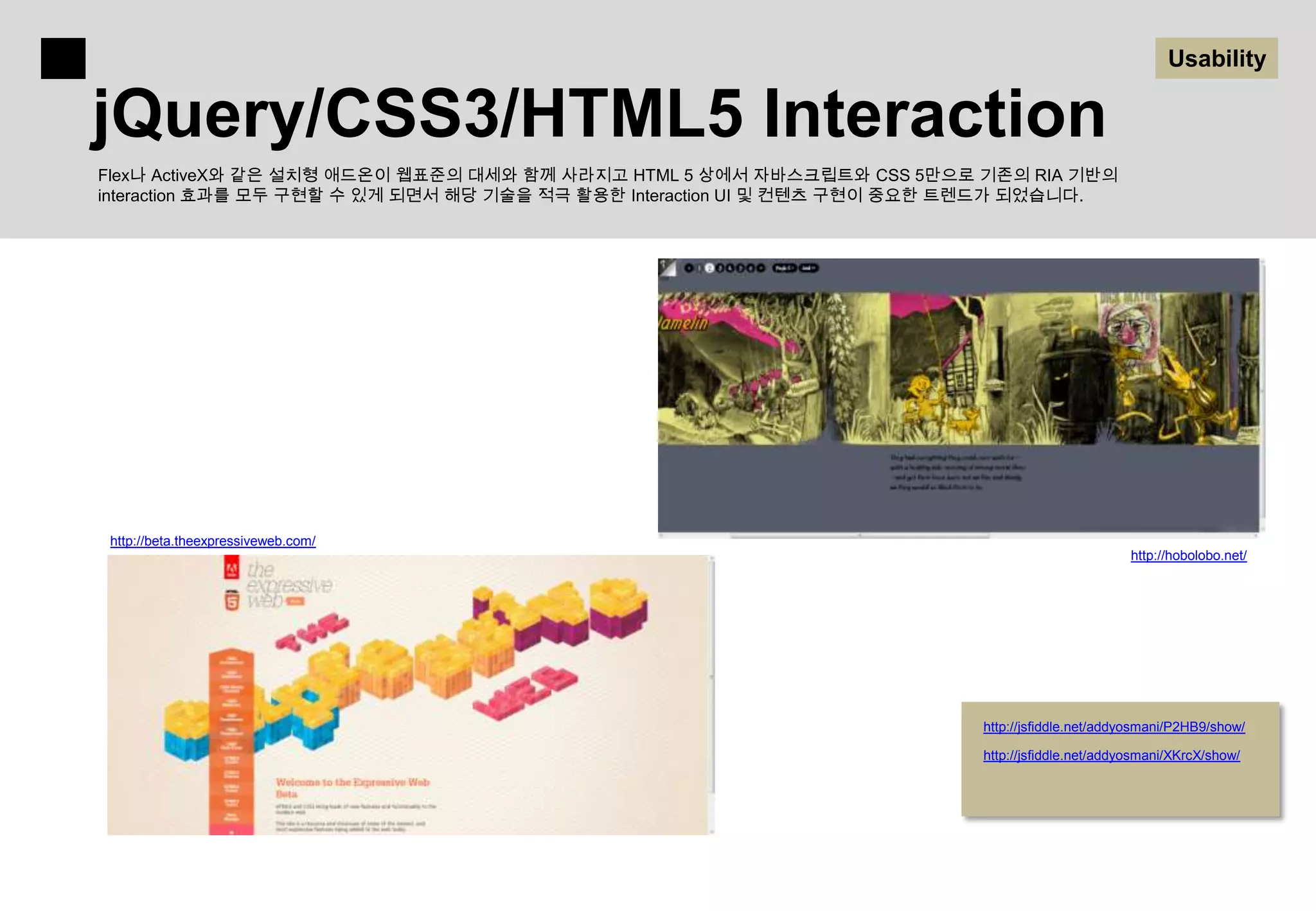 Usability

jQuery/CSS3/HTML5 Interaction
Flex나 ActiveX와 같은 설치형 애드온이 웹표준의 대세와 함께 사라지고 HTML 5 상에서 자바스크립트와 CSS 5만으로 기존의 RIA 기반의
interaction 효과를 모두 구현할 수 있게 되면서 해당 기술을 적극 활용한 Interaction UI 및 컨텐츠 구현이 중요한 트렌드가 되었습니다.




 http://beta.theexpressiveweb.com/
                                                                                                  http://hobolobo.net/




                                                                          http://jsfiddle.net/addyosmani/P2HB9/show/

                                                                          http://jsfiddle.net/addyosmani/XKrcX/show/
 