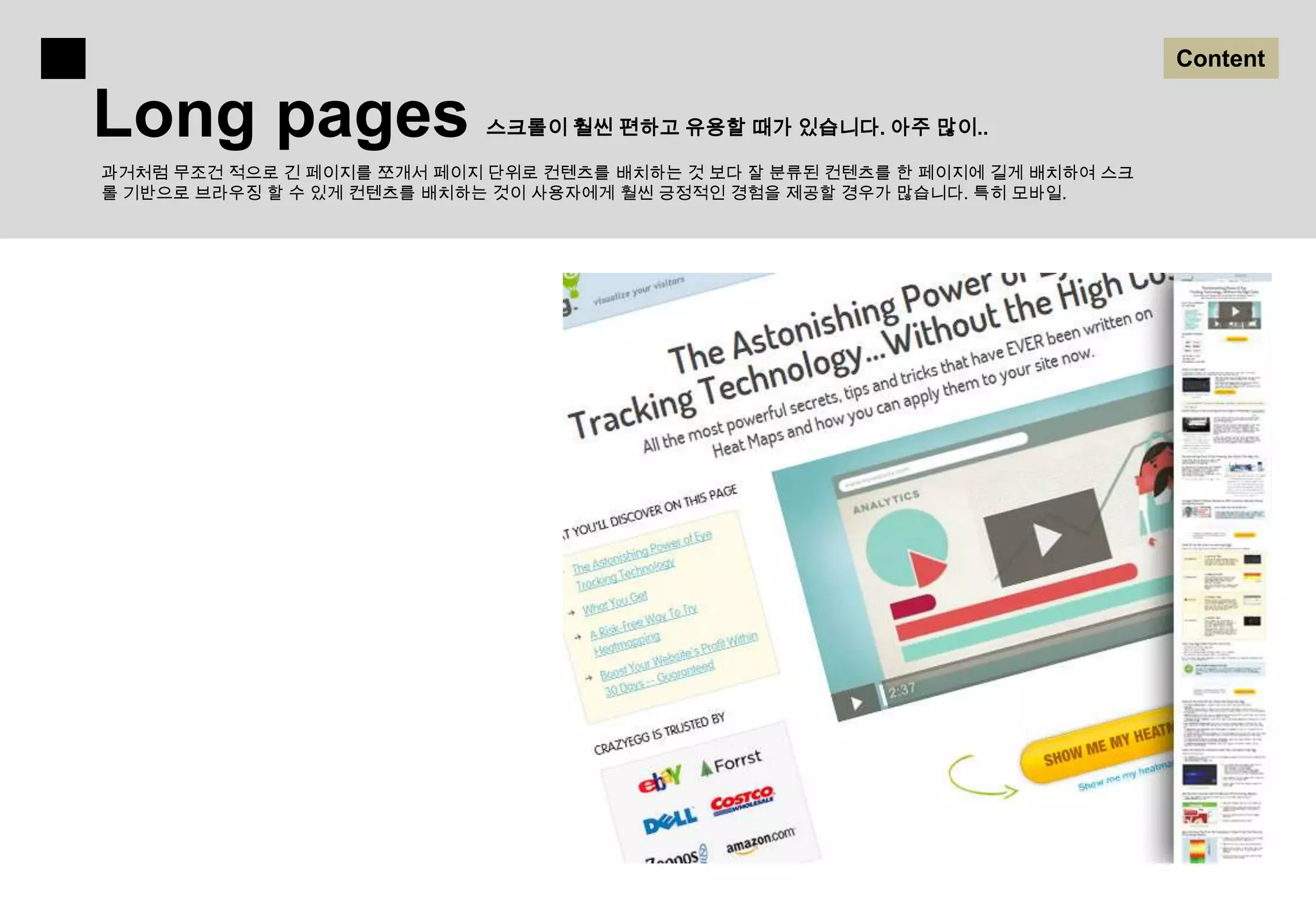 Content

Long pages                 스크롤이 훨씬 편하고 유용할 때가 있습니다. 아주 많이..

과거처럼 무조건 적으로 긴 페이지를 쪼개서 페이지 단위로 컨텐츠를 배치하는 것 보다 잘 분류된 컨텐츠를 한 페이지에 길게 배치하여 스크
롤 기반으로 브라우징 할 수 있게 컨텐츠를 배치하는 것이 사용자에게 훨씬 긍정적인 경험을 제공할 경우가 많습니다. 특히 모바일.
 