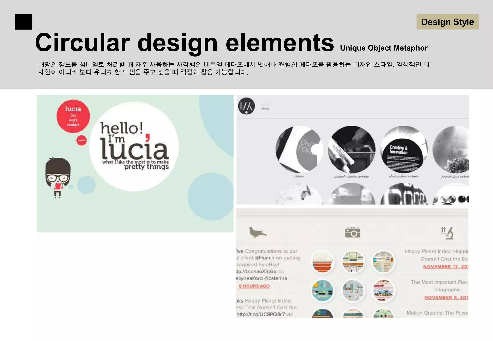 Design Style

Circular design elements                                 Unique Object Metaphor

대량의 정보를 섬네일로 처리할 때 자주 사용하는 사각형의 비주얼 메타포에서 벗어나 원형의 메타포를 활용하는 디자인 스타일. 일상적인 디
자인이 아니라 보다 유니크 한 느낌을 주고 싶을 때 적절히 활용 가능합니다.
 