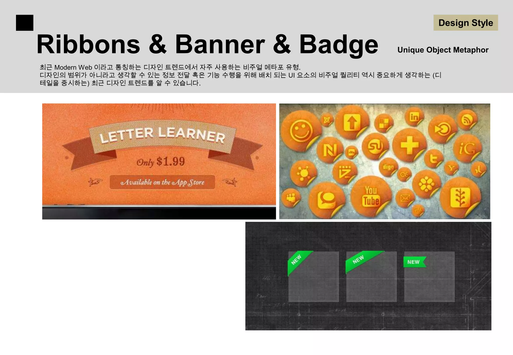 Design Style

Ribbons & Banner & Badge                                             Unique Object Metaphor

최근 Modern Web 이라고 통칭하는 디자인 트렌드에서 자주 사용하는 비주얼 메타포 유형.
디자인의 범위가 아니라고 생각할 수 있는 정보 전달 혹은 기능 수행을 위해 배치 되는 UI 요소의 비주얼 퀄리티 역시 중요하게 생각하는 (디
테일을 중시하는) 최근 디자인 트렌드를 알 수 있습니다.
 