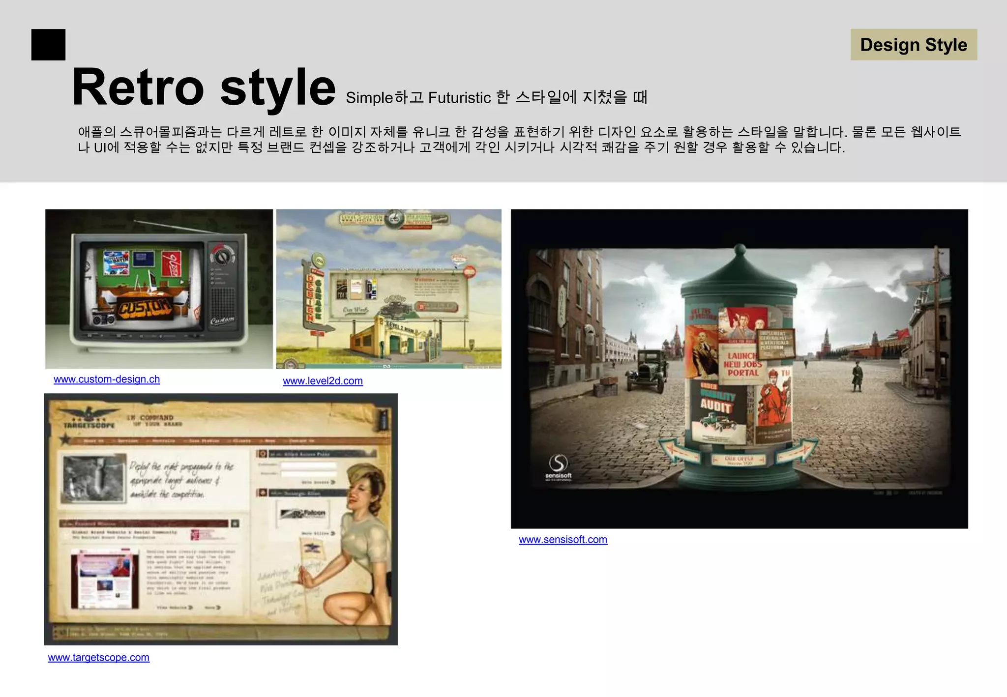 Design Style

    Retro style                    Simple하고 Futuristic 한 스타일에 지쳤을 때

     애플의 스큐어몰피즘과는 다르게 레트로 한 이미지 자체를 유니크 한 감성을 표현하기 위한 디자인 요소로 활용하는 스타일을 말합니다. 물론 모든 웹사이트
     나 UI에 적용할 수는 없지만 특정 브랜드 컨셉을 강조하거나 고객에게 각인 시키거나 시각적 쾌감을 주기 원할 경우 활용할 수 있습니다.




 www.custom-design.ch   www.level2d.com




                                                     www.sensisoft.com




www.targetscope.com
 