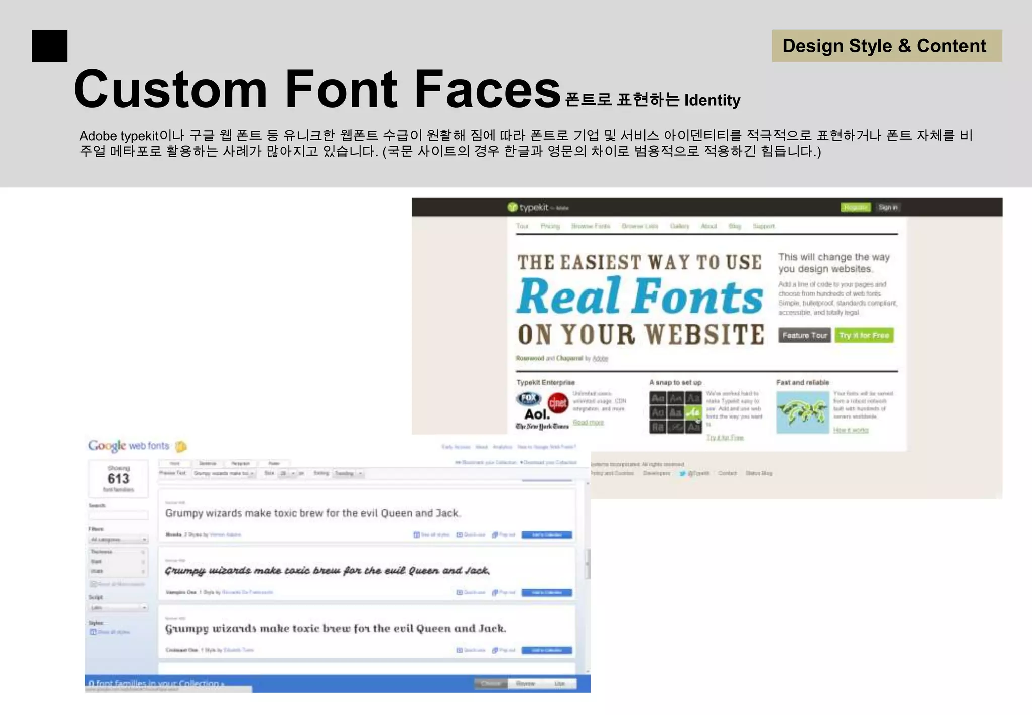 Design Style & Content

Custom Font Faces                               폰트로 표현하는 Identity

Adobe typekit이나 구글 웹 폰트 등 유니크한 웹폰트 수급이 원활해 짐에 따라 폰트로 기업 및 서비스 아이덴티티를 적극적으로 표현하거나 폰트 자체를 비
주얼 메타포로 활용하는 사례가 많아지고 있습니다. (국문 사이트의 경우 한글과 영문의 차이로 범용적으로 적용하긴 힘듭니다.)
 