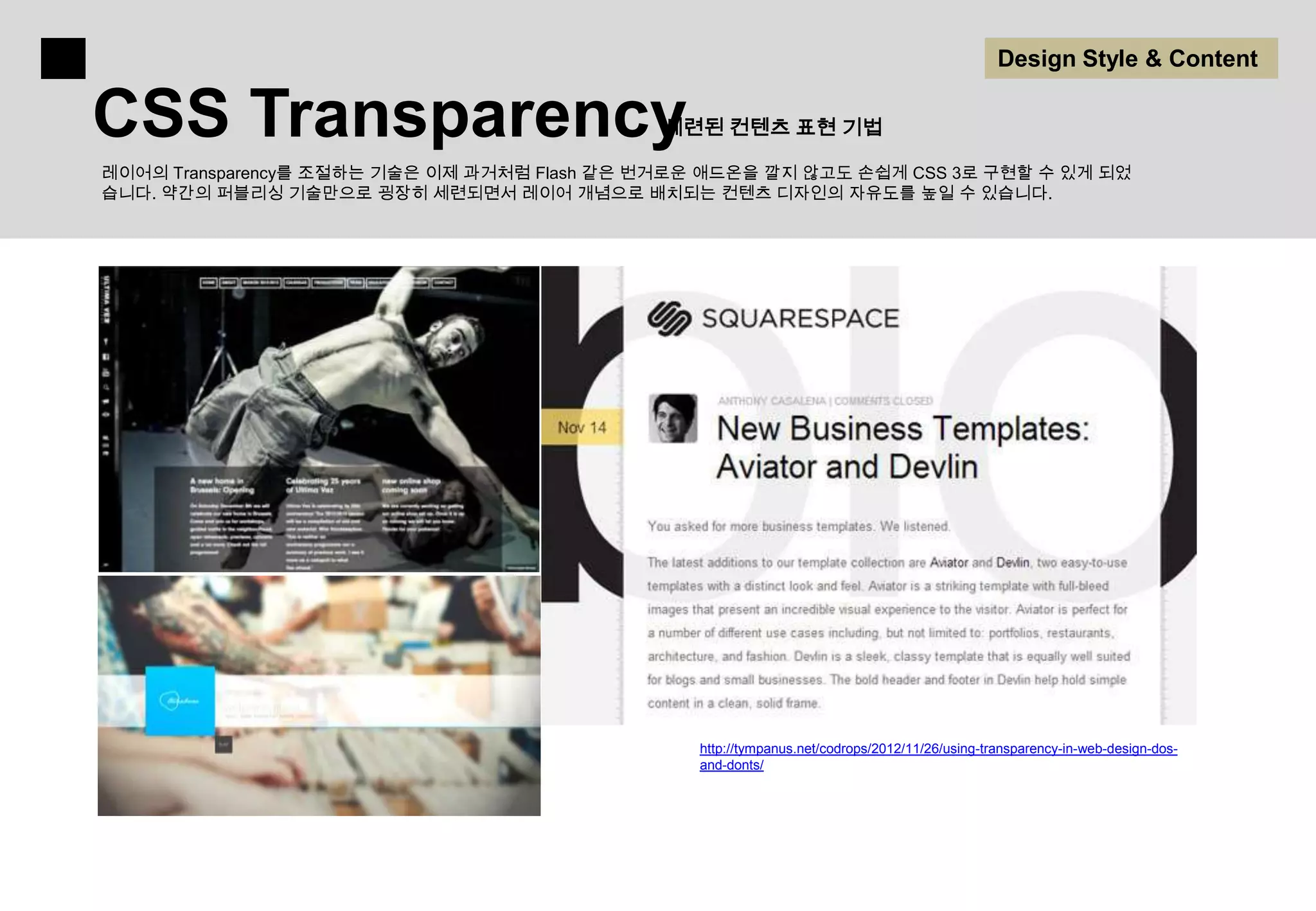 Design Style & Content

CSS Transparency                             세련된 컨텐츠 표현 기법

레이어의 Transparency를 조절하는 기술은 이제 과거처럼 Flash 같은 번거로운 애드온을 깔지 않고도 손쉽게 CSS 3로 구현할 수 있게 되었
습니다. 약간의 퍼블리싱 기술만으로 굉장히 세련되면서 레이어 개념으로 배치되는 컨텐츠 디자인의 자유도를 높일 수 있습니다.




                                                http://tympanus.net/codrops/2012/11/26/using-transparency-in-web-design-dos-
                                                and-donts/
 