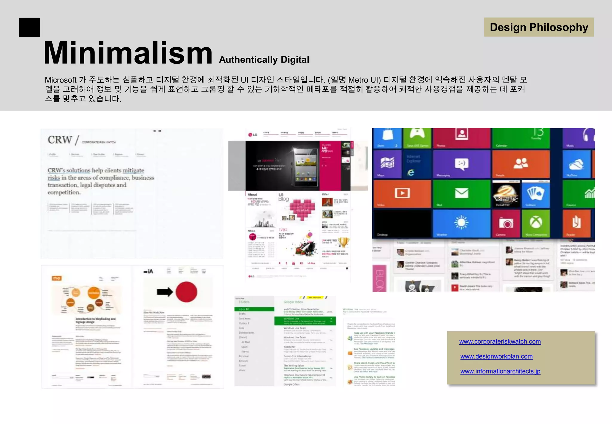 Design Philosophy

Minimalism                     Authentically Digital

Microsoft 가 주도하는 심플하고 디지털 환경에 최적화된 UI 디자인 스타일입니다. (일명 Metro UI) 디지털 환경에 익숙해진 사용자의 멘탈 모
델을 고려하여 정보 및 기능을 쉽게 표현하고 그룹핑 할 수 있는 기하학적인 메타포를 적절히 활용하여 쾌적한 사용경험을 제공하는 데 포커
스를 맞추고 있습니다.




                                                                         www.corporateriskwatch.com

                                                                          www.designworkplan.com

                                                                          www.informationarchitects.jp
 