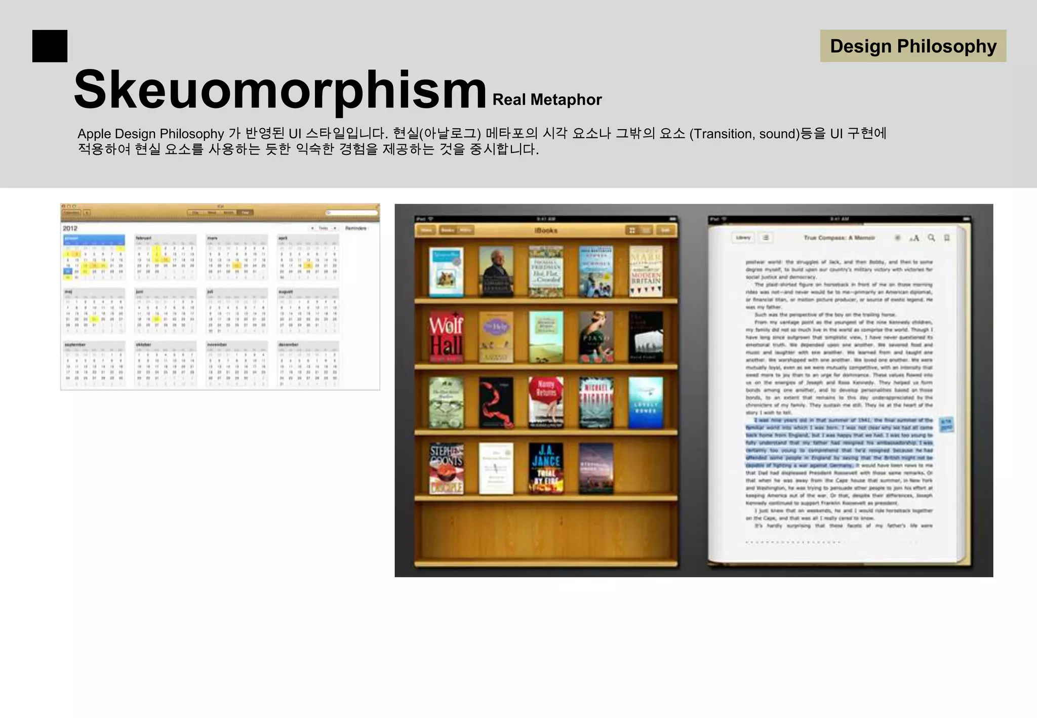Design Philosophy

Skeuomorphism                                    Real Metaphor

Apple Design Philosophy 가 반영된 UI 스타일입니다. 현실(아날로그) 메타포의 시각 요소나 그밖의 요소 (Transition, sound)등을 UI 구현에
적용하여 현실 요소를 사용하는 듯한 익숙한 경험을 제공하는 것을 중시합니다.
 