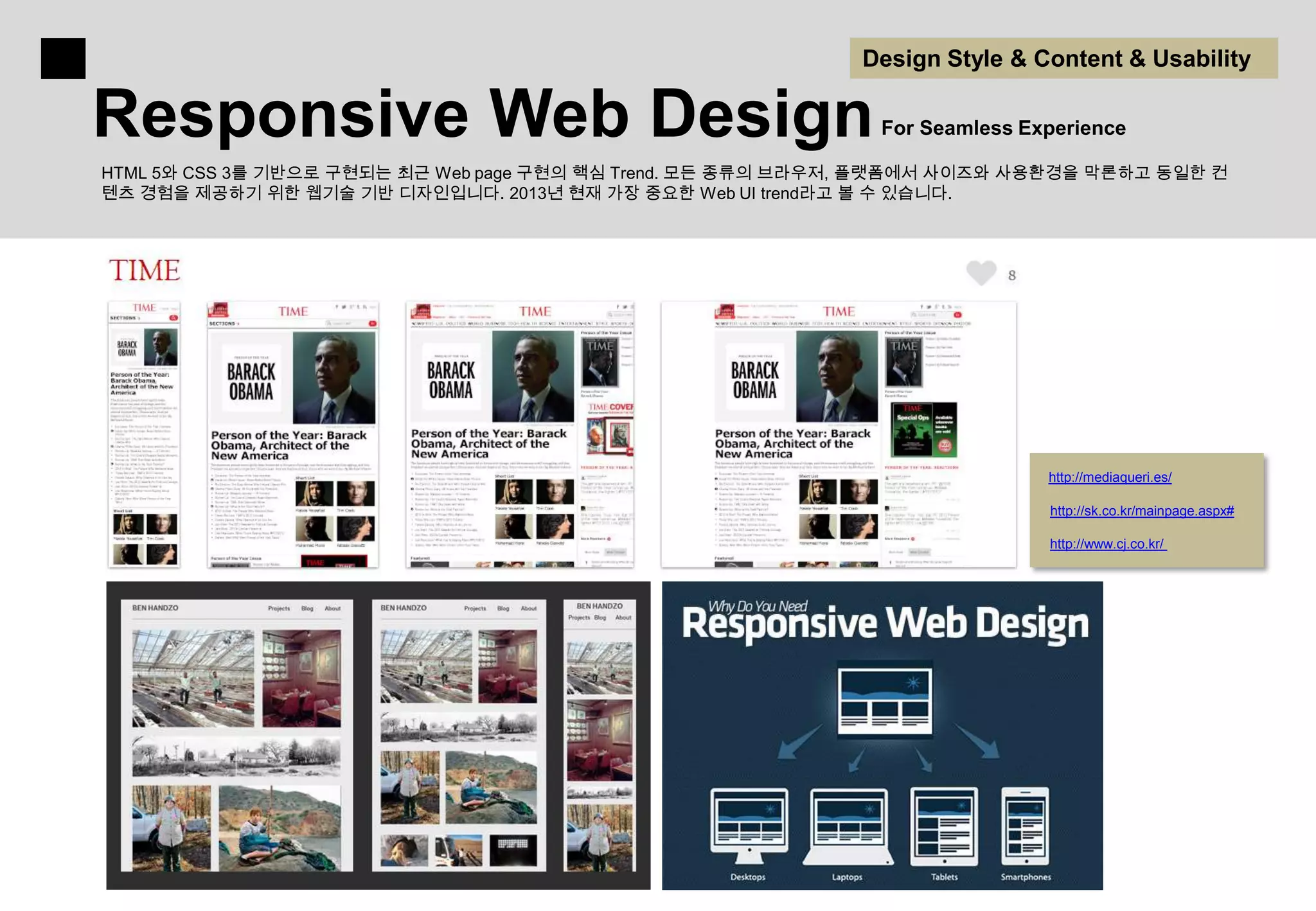 Design Style & Content & Usability

Responsive Web Design                                          For Seamless Experience

HTML 5와 CSS 3를 기반으로 구현되는 최근 Web page 구현의 핵심 Trend. 모든 종류의 브라우저, 플랫폼에서 사이즈와 사용환경을 막론하고 동일한 컨
텐츠 경험을 제공하기 위한 웹기술 기반 디자인입니다. 2013년 현재 가장 중요한 Web UI trend라고 볼 수 있습니다.




                                                                              http://mediaqueri.es/

                                                                              http://sk.co.kr/mainpage.aspx#

                                                                              http://www.cj.co.kr/
 