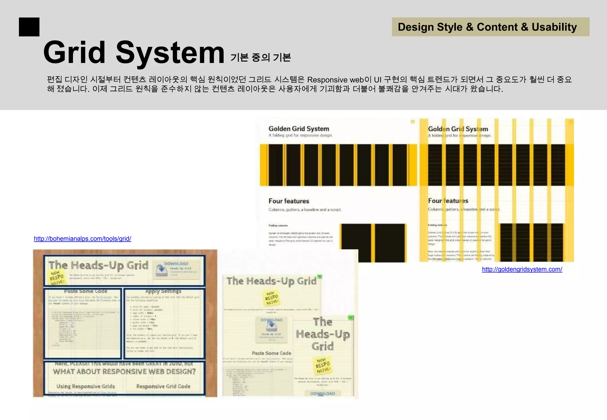 Design Style & Content & Usability

   Grid System                        기본 중의 기본

    편집 디자인 시절부터 컨텐츠 레이아웃의 핵심 원칙이었던 그리드 시스템은 Responsive web이 UI 구현의 핵심 트렌드가 되면서 그 중요도가 훨씬 더 중요
    해 졌습니다. 이제 그리드 원칙을 준수하지 않는 컨텐츠 레이아웃은 사용자에게 기괴함과 더불어 불쾌감을 안겨주는 시대가 왔습니다.




http://bohemianalps.com/tools/grid/



                                                                              http://goldengridsystem.com/
 