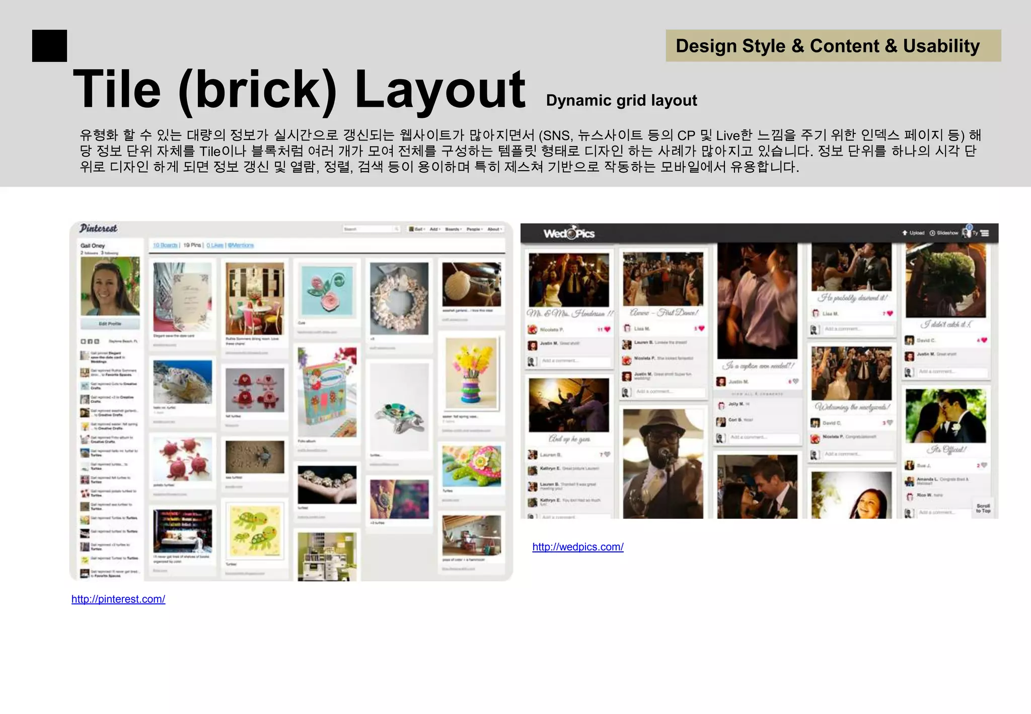 Design Style & Content & Usability

Tile (brick) Layout                             Dynamic grid layout

 유형화 할 수 있는 대량의 정보가 실시간으로 갱신되는 웹사이트가 많아지면서 (SNS, 뉴스사이트 등의 CP 및 Live한 느낌을 주기 위한 인덱스 페이지 등) 해
 당 정보 단위 자체를 Tile이나 블록처럼 여러 개가 모여 전체를 구성하는 템플릿 형태로 디자인 하는 사례가 많아지고 있습니다. 정보 단위를 하나의 시각 단
 위로 디자인 하게 되면 정보 갱신 및 열람, 정렬, 검색 등이 용이하며 특히 제스쳐 기반으로 작동하는 모바일에서 유용합니다.




                                              http://wedpics.com/



http://pinterest.com/
 