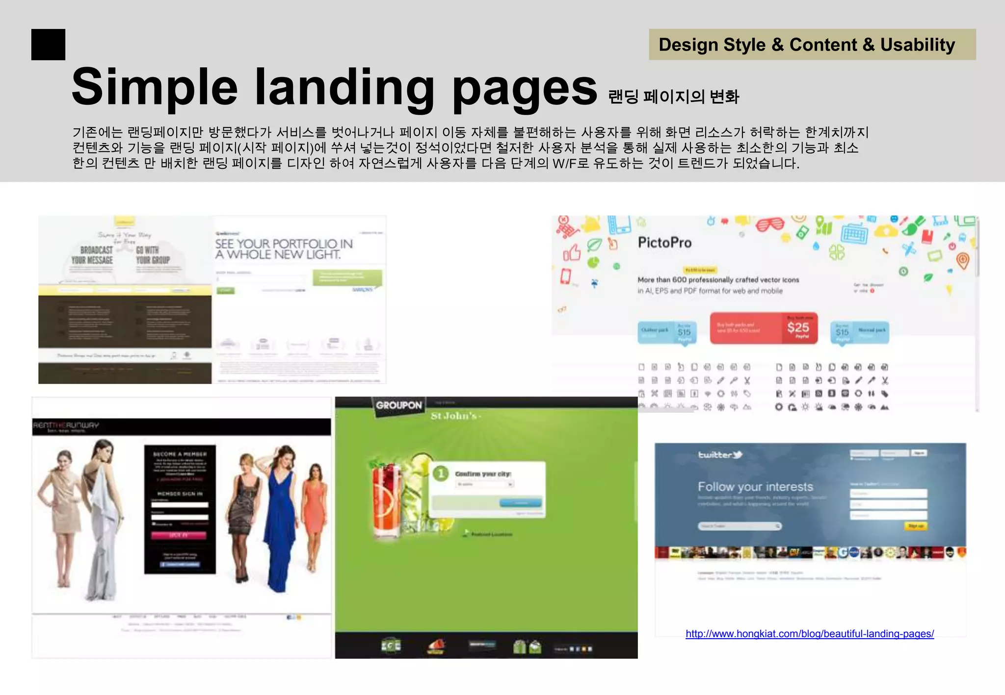Design Style & Content & Usability

Simple landing pages                             랜딩 페이지의 변화

기존에는 랜딩페이지만 방문했다가 서비스를 벗어나거나 페이지 이동 자체를 불편해하는 사용자를 위해 화면 리소스가 허락하는 한계치까지
컨텐츠와 기능을 랜딩 페이지(시작 페이지)에 쑤셔 넣는것이 정석이었다면 철저한 사용자 분석을 통해 실제 사용하는 최소한의 기능과 최소
한의 컨텐츠 만 배치한 랜딩 페이지를 디자인 하여 자연스럽게 사용자를 다음 단계의 W/F로 유도하는 것이 트렌드가 되었습니다.




                                                         http://www.hongkiat.com/blog/beautiful-landing-pages/
 