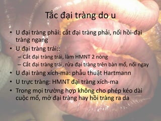 Tắc đại tràng do u
• U đại tràng phải: cắt đại tràng phải, nối hồi-đại
tràng ngang
• U đại tràng trái::
– Cắt đại tràng trái, làm HMNT 2 nòng
– Cắt đại tràng trái, rửa đại tràng trên bàn mổ, nối ngay
• U đại tràng xích-ma: phẫu thuật Hartmann
• U trực tràng: HMNT đại tràng xích-ma
• Trong mọi trường hợp không cho phép kéo dài
cuộc mổ, mở đại tràng hay hồi tràng ra da
 