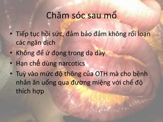 Chăm sóc sau mổ
• Tiếp tục hồi sức, đảm bảo đảm không rối loạn
các ngăn dịch
• Không để ứ đọng trong dạ dày
• Hạn chế dùng narcotics
• Tuỳ vào mức độ thông của OTH mà cho bệnh
nhân ăn uống qua đường miệng với chế độ
thích hợp
 