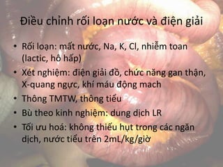 Điều chỉnh rối loạn nước và điện giải
• Rối loạn: mất nước, Na, K, Cl, nhiễm toan
(lactic, hô hấp)
• Xét nghiệm: điện giải đồ, chức năng gan thận,
X-quang ngực, khí máu động mach
• Thông TMTW, thông tiểu
• Bù theo kinh nghiệm: dung dịch LR
• Tối ưu hoá: không thiếu hụt trong các ngăn
dịch, nước tiểu trên 2mL/kg/giờ
 
