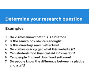 Determine your research question
Examples:
1. Do visitors know that this is a button?
2. Is the search box obvious enough?
3. Is this directory search effective?
4. Do visitors quickly get what this website is?
5. Can students find financial aid information?
6. Can people find and download software?
7. Do people know the difference between a pledge
and a gift?
 