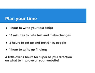 Plan your time
● 1 hour to write your test script
● 15 minutes to beta test and make changes
● 2 hours to set up and test 6 - 10 people
● 1 hour to write up findings
A little over 4 hours for super helpful direction
on what to improve on your website!
 