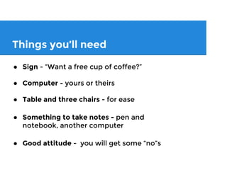Things you’ll need
● Sign - “Want a free cup of coffee?”
● Computer - yours or theirs
● Table and three chairs - for ease
● Something to take notes - pen and
notebook, another computer
● Good attitude - you will get some “no”s
 