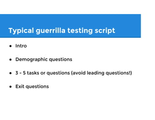 Typical guerrilla testing script
● Intro/disclaimer
● Demographic questions
● 3 - 5 tasks or questions (avoid leading questions!)
● Exit questions
 