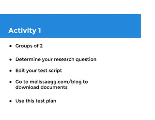 Activity 1: Write Your Script
● Groups of 2
● Each determine your unique research
question
● Go to melissaegg.com/blog to
download testing script to edit
● Edit your test script (i.e. create a script
that you can use)
 