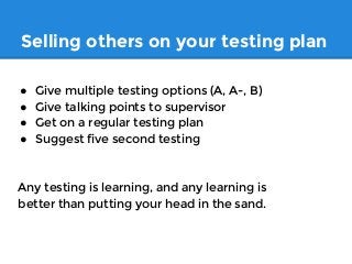 Selling others on your testing plan
● Give multiple testing options (A, A-, B)
● Give talking points to supervisor
● Get on a regular testing plan
● Suggest five second testing
Any testing is learning, and any learning is
better than putting your head in the sand.
 