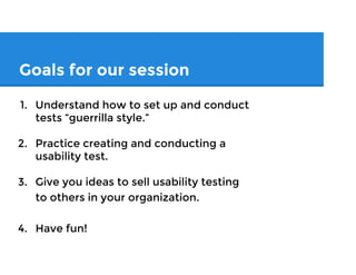 Goals for our session
1. Understand how to set up and conduct
tests “guerrilla style.”
2. Practice creating and conducting a
usability test.
3. Give you ideas to sell usability testing
to others in your organization.
4. Have fun!
 