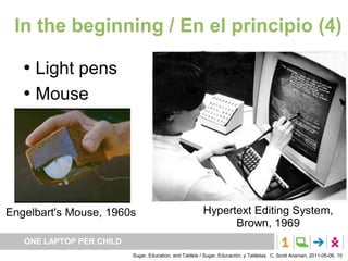In the beginning / En el principio (4)

      Light pens
      Mouse




Engelbart's Mouse, 1960s                                 Hypertext Editing System,
                                                               Brown, 1969
   ONE LAPTOP PER CHILD
                          Sugar, Education, and Tablets / Sugar, Educación, y Tabletas. C. Scott Ananian, 2011-05-06. 10
 