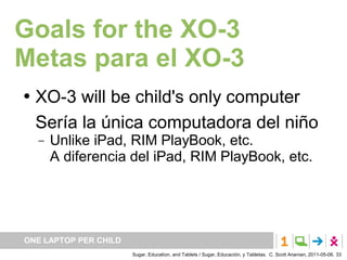 Goals for the XO-3
Metas para el XO-3
   XO-3 will be child's only computer
    Sería la única computadora del niño
       Unlike iPad, RIM PlayBook, etc.
        A diferencia del iPad, RIM PlayBook, etc.




ONE LAPTOP PER CHILD
                       Sugar, Education, and Tablets / Sugar, Educación, y Tabletas. C. Scott Ananian, 2011-05-06. 33
 