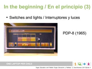 In the beginning / En el principio (3)
    Switches and lights / Interruptores y luces



                                                                     PDP-8 (1965)




 ONE LAPTOP PER CHILD
                        Sugar, Education, and Tablets / Sugar, Educación, y Tabletas. C. Scott Ananian, 2011-05-06. 9
 