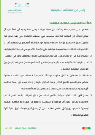 ‫ﻫـ‬ 1440 ‫اﻟﺘﻌﻴﻴﻦ‬ ‫اﺣﺘﻴﺎج‬ ‫ﺟﻐﺮاﻓﻴﺔ‬
:‫اﻟﺘﻌﻠﻴﻤﻴﺔ‬ ‫ﻒ‬‫ﺋ‬‫اﻟﻮﻇﺎ‬ ‫ﻋﻠﻰ‬ ‫اﻟﺘﻘﺪﻳﻢ‬ ‫آﻟﻴﺔ‬ :ً‫ﺎ‬‫راﺑﻌ‬
.1‫أن‬ ‫ﻋﻠﻴﻪ‬ ‫ﺧﻄﺄ‬ ‫أي‬ ‫وﺟﻮد‬ ‫ﺣﺎﻟﺔ‬ ‫وﻓﻲ‬ ‫اﻟﺒﻴﺎﻧﺎت‬ ‫ﺻﺤﺔ‬ ‫ﻣﻦ‬ ‫واﻟﺘﺄﻛﺪ‬ ‫ﺟﺪارة‬ ‫ﻧﻈﺎم‬ ‫ﻋﻠﻰ‬ ‫اﻟﺪﺧﻮل‬
‫ﻗﺮار‬ ‫ﺻﺪور‬ ‫ﺑﻌﺪ‬ ‫ﺣﺘﻰ‬ ‫اﻟﻤﺘﻘﺪم‬ ‫اﺳﺘﺒﻌﺎد‬ ‫ﻓﻲ‬ ‫ﺳﺘﺘﺴﺒﺐ‬ ‫اﻟﺨﺎﻃﺌﺔ‬ ‫اﻟﺒﻴﺎﻧﺎت‬ ‫ﻷن‬ ‫ﺎ‬ ً‫اﻋﺘﺮاﺿ‬ ‫ﻳﻘﺪم‬
‫إذا‬ ‫أﻣﺎ‬ ،‫اﻟﻤﻈﺎﻟﻢ‬ ‫دﻳﻮان‬ ‫أﻣﺎم‬ ‫ﻣﻘﺎﺿﺎﺗﻪ‬ ‫ﺣﻖ‬ ‫اﻟﻤﺪﻧﻴﺔ‬ ‫اﻟﺨﺪﻣﺔ‬ ‫ووزارة‬ ‫اﻟﺘﻌﻠﻴﻢ‬ ‫وﻟﻮزارة‬ ،‫اﻟﺘﻌﻴﻴﻦ‬
.‫اﻟﻮﻇﻴﻔﻴﺔ‬ ‫اﻹﻋﻼﻧﺎت‬ ‫ﻋﻠﻰ‬ ‫اﻟﺘﻘﺪﻳﻢ‬ ‫أﻳﻘﻮﻧﺔ‬ ‫ﻋﻠﻰ‬ ‫ﻓﻴﻀﻐﻂ‬ ‫ﺻﺤﻴﺤﺔ‬ (‫)اﻟﻤﺘﻘﺪﻣـ/ـﺔ‬ ‫ﺑﻴﺎﻧﺎت‬ ‫ﻛﺎﻧﺖ‬
.2.‫اﻟﻄﻠﺐ‬ ‫ﻓﻲ‬ ‫ﻟﺬﻟﻚ‬ ‫اﻟﻤﺨﺼﺺ‬ ‫اﻟﻤﺮﺑﻊ‬ ‫ﻓﻲ‬ ‫اﻟﺘﺄﺷﻴﺮ‬ ‫ﺧﻼل‬ ‫ﻣﻦ‬ ‫ﻟﻺﻋﻼن‬ ‫اﻟﺪﺧﻮل‬ ‫ﻓﻲ‬ ‫اﻟﺮﻏﺒﺔ‬ ‫ﺗﺤﺪﻳﺪ‬
.3‫ﺑﻴﻦ‬ ‫ﻣﻦ‬ ‫اﻻﺧﺘﻴﺎر‬ ‫ﺧﻼل‬ ‫ﻣﻦ‬ (‫)اﻟﻤﺘﻘﺪم/ـﺔ‬ ‫ﻟﺪى‬ ‫أوﻟﻮﻳﺘﻬﺎ‬ ‫ﺗﺮﺗﻴﺐ‬ ‫ﺣﺴﺐ‬ ‫اﻟﻤﻜﺎﻧﻴﺔ‬ ‫اﻟﺮﻏﺒﺎت‬ ‫ﺗﺤﺪﻳﺪ‬
. ‫اﻟﻤﻌﻠﻨﺔ‬ ‫اﻟﺘﻌﻠﻴﻤﻴﺔ‬ ‫ﻒ‬‫ﺋ‬‫اﻟﻮﻇﺎ‬
.4‫اﻟﻤﻜﺎﻧﻴﺔ‬ ‫رﻏﺒﺎﺗﻬﻢ‬ ‫ﻣﻊ‬ ‫اﻟﻤﻌﻠﻨﺔ‬ ‫اﻟﺘﻌﻠﻴﻤﻴﺔ‬ ‫ﻒ‬‫ﺋ‬‫اﻟﻮﻇﺎ‬ ‫ﻣﻘﺮات‬ ‫ﺗﺘﻔﻖ‬ ‫ﻻ‬ ‫اﻟﺬﻳﻦ‬ (‫)اﻟﻤﺘﻘﺪم/ــﺔ‬
،‫ﻣﻜﺎﻧﻴﺔ‬ ‫رﻏﺒﺎت‬ ‫أي‬ ‫ﺗﺤﺪﻳﺪ‬ ‫وﻋﺪم‬ ‫ﺑﺎﻹﻋﻼن‬ ‫اﻟﺪﺧﻮل‬ ‫ﺑﺮﻏﺒﺔ‬ ‫اﻟﺨﺎص‬ ‫ﺑﺎﻟﻤﺮﺑﻊ‬ ‫اﻟﺘﺄﺷﻴﺮ‬ ‫ﻋﺪم‬ ‫ﻋﻠﻴﻬﻢ‬
.‫ﻟﻠﻤﻔﺎﺿﻠﺔ‬ ً‫ﺎ‬‫وﻓﻘ‬ (‫)اﻟﻤﺘﻘﺪم/ــﻪ‬ ‫ﺣﺪدﻫﺎ‬ ‫اﻟﺘﻲ‬ ‫ﺑﺎﻟﻤﻘﺮات‬ ‫ﻣﺮﺗﺒﻂ‬ ‫اﻟﺘﺮﺷﻴﺢ‬ ‫ﻷن‬
.5‫اﻟﻄﻠﺐ‬ ‫ﻣﻠﺨﺺ‬ ‫ﻃﺒﺎﻋﺔ‬ ‫أﻳﻘﻮﻧﺔ‬ ‫ﺧﻼل‬ ‫ﻣﻦ‬ ‫اﻟﻄﻠﺐ‬ ‫ﻣﻠﺨﺺ‬ ‫ﻃﺒﺎﻋﺔ‬ ‫اﺧﺘﻴﺎر‬ ‫ﻣﺘﻘﺪم‬ ‫ﻷي‬ ‫ﻳﻤﻜﻦ‬
،‫اﻟﻤﺪﻧﻴﺔ‬ ‫اﻟﺨﺪﻣﺔ‬ ‫وزارة‬ ‫ﻗﺒﻞ‬ ‫ﻣﻦ‬ ‫ﺗﻈﻠﻢ‬ ‫أو‬ ‫اﺳﺘﻔﺴﺎر‬ ‫أو‬ ‫ﻣﺮاﺟﻌﺔ‬ ‫أي‬ ‫ﺗﻘﺒﻞ‬ ‫ﻓﻠﻦ‬ ،‫ﺑﻪ‬ ‫واﻻﺣﺘﻔﺎظ‬
‫ﻓﺘﺮة‬ ‫ﻧﻬﺎﻳﺔ‬ ‫ﺗﺎرﻳﺦ‬ ‫ﻃﺒﺎﻋﺘﻪ‬ ‫ﺗﺎرﻳﺦ‬ ‫ﻳﺴﺒﻖ‬ ‫أن‬ ‫ ﻋﻠﻰ‬ ‫اﻟﻄﻠﺐ‬ ‫ﻣﻠﺨﺺ‬ ‫إرﻓﺎق‬ ‫دون‬ ‫اﻟﺘﻌﻠﻴﻢ‬ ‫وزارة‬ ‫أو‬
. ‫اﻟﻤﺤﺪدة‬ ‫اﻟﺘﻘﺪﻳﻢ‬
‫اﻟﺘﻌﻠﻴﻤﻴﺔ‬ ‫ﻒ‬‫ﺋ‬‫اﻟﻮﻇﺎ‬ ‫ﻋﻦ‬ ‫إﻋﻼن‬
 