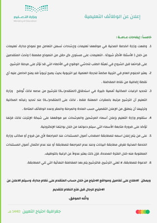 ‫ﻫـ‬ 1440 ‫اﻟﺘﻌﻴﻴﻦ‬ ‫اﺣﺘﻴﺎج‬ ‫ﺟﻐﺮاﻓﻴﺔ‬
: ‫ﻋــﺎﻣــﺔ‬ ‫إﻳﻀﺎﺣﺎت‬ : ً‫ﺎ‬‫ﺧﺎﻣﺴ‬
.1‫ﺗﻌﻠﻴﻤﺎت‬ ،‫ﺟﺪارة‬ ‫ﻧﻤﻮذج‬ ‫ﻣﻊ‬ ‫اﻟﺘﻌﺎﻣﻞ‬ ‫ﺗﺴﻬﻞ‬ ‫وإرﺷﺎدات‬ ‫ﺗﻌﻠﻴﻤﺎت‬ ‫ﻣﻮﻗﻌﻬﺎ‬ ‫ﻓﻲ‬ ‫اﻟﻤﺪﻧﻴﺔ‬ ‫اﻟﺨﺪﻣﺔ‬ ‫وزارة‬ ‫وﺿﻌﺖ‬
‫اﻟﻤﺘﻘﺪﻣﻴﻦ‬ ‫وﺗﺤﺚ‬ ( ‫ﻣﻔﺼﻠﺔ‬ ‫اﻟﻨﻤﻮذج‬ ‫ﻣﻦ‬ ‫ﺣﻘﻞ‬ ‫ﻛﻞ‬ ‫ﻣﺴﺘﻮى‬ ‫ﻋﻠﻰ‬ ‫اﻟﺘﻌﻠﻴﻤﺎت‬ ، ‫ﺎ‬ ً‫ﺷﻴﻮﻋ‬ ‫اﻷﻛﺜﺮ‬ ‫اﻷﺳﺌﻠﺔ‬ ) ‫ﺧﻼل‬ ‫ﻣﻦ‬
.‫اﻟﺘﺮﺷﻴﺢ‬ ‫ﻣﺮﺣﻠﺔ‬ ‫ﻋﻠﻰ‬ ‫ﺗﺆﺛﺮ‬ ‫ﻗﺪ‬ ‫اﻟﺘﻲ‬ ‫اﻷﺧﻄﺎء‬ ‫ﻓﻲ‬ ‫اﻟﻮﻗﻮع‬ ‫ﻟﺘﺤﺎﺷﻲ‬ ‫اﻟﻄﻠﺐ‬ ‫ﺗﻌﺒﺌﺔ‬ ‫ﻓﻲ‬ ‫اﻟﺸﺮوع‬ ‫ﻗﺒﻞ‬ ‫ﻗﺮاءﺗﻬﺎ‬ ‫ﻋﻠﻰ‬
.2‫أي‬ ‫ﻋﻠﻴﻪ‬ ‫اﻟﺤﺎﺻﻞ‬ ‫ﻳﻤﻨﺢ‬ ‫ﻓﻼ‬ ً‫ﺎ‬‫ﺗﺮﺑﻮﻳ‬ ‫ﻳﺼﺒﺢ‬ ‫ﺑﺤﻴﺚ‬ ‫اﻟﺘﺮﺑﻮﻳﺔ‬ ‫ﻏﻴﺮ‬ ‫اﻟﻌﻠﻤﻴﺔ‬ ‫ﻟﻠﺪرﺟﺔ‬ ً‫ﻼ‬‫ﻣﻜﻤ‬ ‫اﻟﺘﺮﺑﻴﺔ‬ ‫ﻓﻲ‬ ‫اﻟﻌﺎم‬ ‫اﻟﺪﺑﻠﻮم‬ ‫ﻳﻌﺘﺒﺮ‬
. ‫اﻟﻤﻔﺎﺿﻠﺔ‬ ‫ﻧﻘﺎط‬ ‫ﻣﻦ‬ ‫إﺿﺎﻓﻴﺔ‬ ‫ﻧﻘﻄﺔ‬
.3‫ وزارة‬ ‫ﻮﺿﺢ‬ُ‫ﺗ‬ ‫ﻟﺬﻟﻚ‬ ‫ﻋﺪﻣﻪ‬ ‫ﻣﻦ‬ ‫ﻟﻠﺘﺮﺷﻴﺢ‬ (‫)اﻟﻤﺘﻘﺪم/ــﺔ‬ ‫اﺳﺘﺤﻘﺎق‬ ‫ﻓﻲ‬ ‫ﻛﺒﻴﺮة‬ ‫أﻫﻤﻴﺔ‬ ‫اﻟﻤﻜﺎﻧﻴﺔ‬ ‫اﻟﺮﻏﺒﺎت‬ ‫ﻟﺘﺤﺪﻳﺪ‬
‫اﻟﻤﻜﺎﻧﻴﺔ‬ ‫رﻏﺒﺎﺗﻪ‬ ‫ﺗﺤﺪﻳﺪ‬ ‫ﻋﻨﺪ‬ (‫)اﻟﻤﺘﻘﺪم/ــﺔ‬ ‫ﻋﻠﻰ‬ ‫ﻟﺬﻟﻚ‬ ، ‫ﻓﻘﻂ‬ ‫اﻟﻤﻌﻠﻨﺔ‬ ‫ﺑﺎﻟﻤﻘﺮات‬ ‫ﻣﺮﺗﺒﻂ‬ ‫اﻟﺘﺮﺷﻴﺢ‬ ‫أن‬ ‫اﻟﺘﻌﻠﻴﻢ‬
. ‫اﻟﻤﺘﺎﺣﺔ‬ ‫ﻒ‬‫ﺋ‬‫اﻟﻮﻇﺎ‬ ‫وﻋﺪد‬ ‫واﻟﻤﻘﺮ‬ ‫واﻟﻤﺮﺣﻠﺔ‬ ‫اﻟﻤﺎدة‬ ‫ﺣﺴﺐ‬ ‫اﻟﺘﻔﺼﻴﻠﻲ‬ ‫اﻹﻋﻼن‬ ‫ﻣﻦ‬ ‫ﻳﻨﻄﻠﻖ‬ ‫أن‬ ‫وﺗﺮﺗﻴﺒﻬﺎ‬
.4‫ﻓﺈﻧﻬﺎ‬ ‫ﻟﺬﻟﻚ‬ ‫اﻹﻧﺘﺮﻧﺖ‬ ‫ﺷﺒﻜﺔ‬ ‫ﻋﻠﻰ‬ ‫ﻣﻮﻗﻌﻬﺎ‬ ‫ﻋﺒﺮ‬ ‫واﻟﻤﺮﺷﺤﺎت‬ ‫اﻟﻤﺮﺷﺤﻴﻦ‬ ‫أﺳﻤﺎء‬ ‫ﺑﺈﻋﻼن‬ ‫اﻟﺘﻌﻠﻴﻢ‬ ‫وزارة‬ ‫ﺳﺘﻘﻮم‬
.‫اﻹﻟﻜﺘﺮوﻧﻴﺔ‬ ‫ﺑﻮاﺑﺘﻬﺎ‬ ‫ﺧﻼل‬ ‫ﻣﻦ‬ ‫دﻋﻮﺗﻬﺎ‬ ‫ﺳﻴﺘﻢ‬ ‫اﻟﺘﻲ‬ ‫اﻷﺳﻤﺎء‬ ‫ﻣﺘﺎﺑﻌﺔ‬ ‫ﺿﺮورة‬ ‫ﻋﻠﻰ‬ ‫ﺗﺆﻛﺪ‬
.5‫وزارة‬ ‫ﻣﻜﺎﺗﺐ‬ ‫أو‬ ‫ﻓﺮوع‬ ‫ﻣﻦ‬ ‫ﻷي‬ ‫اﻟﻤﺮاﺟﻌﺔ‬ ‫ﻋﻨﺪ‬ ‫اﻟﻤﺴﺘﻨﺪات‬ ‫أﺻﻮل‬ ‫اﺻﻄﺤﺎب‬ ‫ﻟﻠﻤﻄﺎﺑﻘﺔ‬ ‫اﺳﻤﻪ‬ ‫إﻋﻼن‬ ‫ﻳﺘﻢ‬ ‫ﻣﻦ‬ ‫ﻋﻠﻰ‬
‫اﻟﻤﺴﺘﻨﺪات‬ ‫أﺻﻮل‬ ‫اﻛﺘﻤﺎل‬ ‫ﻋﺪم‬ ‫ﻋﻨﺪ‬ ‫أو‬ ‫ﻟﻠﻤﻄﺎﺑﻘﺔ‬ ‫اﻟﻤﺮاﺟﻌﺔ‬ ‫ﻋﺪم‬ ‫وﻋﻨﺪ‬ ‫اﻟﺒﻴﺎﻧﺎت‬ ‫ﻣﻄﺎﺑﻘﺔ‬ ‫ﻟﻐﺮض‬ ‫اﻟﻤﺪﻧﻴﺔ‬ ‫اﻟﺨﺪﻣﺔ‬
.‫ﺑﺎﻟﺘﻮﻇﻴﻒ‬ ‫اﻟﺮﻏﺒﺔ‬ ‫ﻋﻦ‬ ً‫ﻻ‬‫ﻋﺪو‬ ‫ﻳﻌﺘﺒﺮ‬ ‫ذﻟﻚ‬ ‫ﻓﺈن‬ ،‫اﻟﻤﺤﺪدة‬ ‫اﻟﻔﺘﺮة‬ ‫ﺧﻼل‬ ‫ﻣﻨﻪ‬ ‫اﻟﻤﻄﻠﻮﺑﺔ‬
.6.‫اﻟﻤﻄﺎﺑﻘﺔ‬ ‫ﺗﻠﻲ‬ ‫اﻟﺘﻲ‬ ‫ﻴﺔ‬‫ﺋ‬‫اﻟﻨﻬﺎ‬ ‫اﻟﻤﻔﺎﺿﻠﺔ‬ ‫ﺑﻌﺪ‬ ‫ﻳﺘﻢ‬ ‫ﻓﺎﻟﺘﺮﺷﻴﺢ‬ ،‫اﻟﺘﺮﺷﻴﺢ‬ ‫ﺗﻌﻨﻲ‬ ‫ﻻ‬ ،‫ﻟﻠﻤﻄﺎﺑﻘﺔ‬ ‫اﻟﺪﻋﻮة‬
‫ﻋﻦ‬ ‫اﻻﻋﻼن‬ ‫وﺳﻴﺘﻢ‬ ،‫ﺟﺪارة‬ ‫ﻧﻈﺎم‬ ‫ﻋﻠﻰ‬ ‫اﻟﻤﺘﻘﺪم‬ ‫ﺣﺴﺎب‬ ‫ﺧﻼل‬ ‫ﻣﻦ‬ ‫اﻻﺣﺘﻴﺎج‬ ‫وﻣﻮاﻗﻊ‬ ‫ﺗﻔﺎﺻﻴﻞ‬ ‫ﻋﻠﻰ‬ ‫ اﻻﻃﻼع‬ ‫وﻳﻤﻜﻦ‬
‫ﻟﻠﺘﻘﺪﻳﻢ‬ ‫اﻟﻨﻈﺎم‬ ‫ﻓﺘﺢ‬ ‫ﻗﺒﻞ‬ ‫ﻟﻠﺮﺟﺎل‬ ‫اﻻﺣﺘﻴﺎج‬
،‫اﻟﻤﻮﻓﻖ‬ ‫وﷲ‬
‫اﻟﺘﻌﻠﻴﻤﻴﺔ‬ ‫ﻒ‬‫ﺋ‬‫اﻟﻮﻇﺎ‬ ‫ﻋﻦ‬ ‫إﻋﻼن‬
 