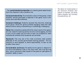 edu-k project - game design
“The overall student perspective on console game-based learn-
ing in the classroom was a positive one.
Increased interactivity: The interactive nature of the games, where
students’ actions generated a response in the game, was a com-
monly cited well-liked attribute.
Increased challenge: Students reported they liked the challenge
of the game, where the game provided engaging tasks that were
difficult without being overwhelming or frustratingly challenging.
Visual: Many students explained that the visual nature of the games
not only made the learning activity more fun and engaging, but that
it was a much easier way for them to learn as compared to other
instructional methods they frequently encountered.
Teamwork: This was one of the most commonly cited positive
attributes to the console game-based learning projects – the op-
portunity to work together, to share responsibility, to lean on one
another when stuck.
Concentration and focus: The ability for the game to sharpen fo-
cus and concentration, both in the short term and over the long
term, was a commonly cited impact of the game on perception of
students’ ability to learn.
The impact of console games in
the classroom: Evidence from
schools in Scotland, Jen Groff,
Cathrin Howells, Sue Cranmer,
Futurelab 2010, p. 49
8
 
