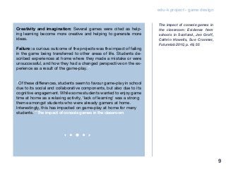 edu-k project - game design
Creativity and imagination: Several games were cited as help-
ing learning become more creative and helping to generate more
ideas.
Failure: a curious outcome of the projects was the impact of failing
in the game being transferred to other areas of life. Students de-
scribed experiences at home where they made a mistake or were
unsuccessful, and how they had a changed perspective on the ex-
perience as a result of the game-play.”
“Of these differences, students seem to favour game-play in school
due to its social and collaborative components, but also due to its
cognitive engagement. While some students wanted to enjoy game
time at home as a relaxing activity, ‘lack of learning’ was a strong
theme amongst students who were already gamers at home.
Interestingly, this has impacted on game-play at home for many
students.” The impact of console games in the classroom
The impact of console games in
the classroom: Evidence from
schools in Scotland, Jen Groff,
Cathrin Howells, Sue Cranmer,
Futurelab 2010, p. 49, 55
9
 
