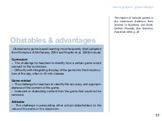 edu-k project - game design
“Obstacles to game-based learning most frequently cited (adapted
from Kirriemuir & McFarlane, 2004 and Klopfer et al, 2009) include:
Curriculum
− The challenge for teachers to identify how a certain game would
connect to the curriculum.
− Difficulty with integrating the play of the game into the time struc-
ture of the day, often in 45-min classes.
Game related
− The challenge for teachers to identify the accuracy and appropri-
ateness of the content of the game.
− Irrelevant or distracting content from the game that could not be
removed.
Attitudes
− The challenge in persuading other school stakeholders to the
value of the game in the classroom.
The impact of console games in
the classroom: Evidence from
schools in Scotland, Jen Groff,
Cathrin Howells, Sue Cranmer,
Futurelab 2010, p. 20
Obstables & advantages
11
 