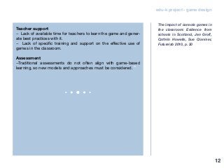edu-k project - game design
Teacher support
− Lack of available time for teachers to learn the game and gener-
ate best practices with it.
− Lack of specific training and support on the effective use of
games in the classroom.
Assessment
−Traditional assessments do not often align with game-based
learning, so new models and approaches must be considered.”
The impact of console games in
the classroom: Evidence from
schools in Scotland, Jen Groff,
Cathrin Howells, Sue Cranmer,
Futurelab 2010, p. 20
12
 