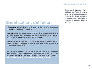Gamification: definition
edu-k project - game design
“‘Game-based learning’ broadly refers to the use of video games
to support teaching and learning.
‘Gamification’ is a much newer concept than game-based learn-
ing. It is about using ‘elements’ derived from video-game design,
which are then deployed in a variety of contexts.
‘Gameplay’ is the treatment of topics and ideas as rules, actions,
decisions and consequences, rather than as content to be com-
municated or assimilated.”
“As the word suggests, gamification is more concerned with how
certain situations or processes (including learning) can be turned
into playful experiences that, indeed, resemble video games.”
Game-based learning: latest evidence and future directions
Game-based learning: latest
evidence and future directions,
Carlo Perrotta, Gill Featherstone,
Helen Aston, Emily Houghton,
NFER Research Programme: In-
novation in Education 2013, p.
6-7, 13
15
 
