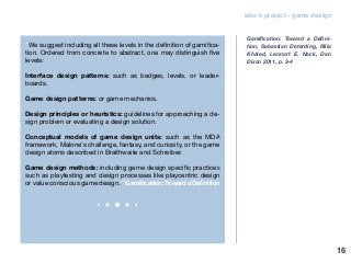 edu-k project - game design
“We suggest including all these levels in the definition of gamifica-
tion. Ordered from concrete to abstract, one may distinguish five
levels:
Interface design patterns: such as badges, levels, or leader-
boards.
Game design patterns: or game mechanics.
Design principles or heuristics: guidelines for approaching a de-
sign problem or evaluating a design solution.
Conceptual models of game design units: such as the MDA
framework, Malone’s challenge, fantasy, and curiosity, or the game
design atoms described in Braithwaite and Schreiber.
Game design methods: including game design specific practices
such as playtesting and design processes like playcentric design
or value conscious game design.” Gamification: Toward a Definition
Gamification: Toward a Defini-
tion, Sebastian Deterding, Rilla
Khaled, Lennart E. Nack, Dan
Dixon 2011, p. 3-4
16
 