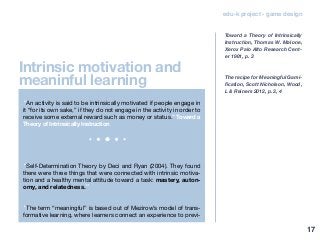 edu-k project - game design
“An activity is said to be intrinsically motivated if people engage in
it “for its own sake,” if they do not engage in the activity in order to
receive some external reward such as money or status.” Toward a
Theory of Intrinsically Instruction
“Self-Determination Theory by Deci and Ryan (2004). They found
there were three things that were connected with intrinsic motiva-
tion and a healthy mental attitude toward a task: mastery, auton-
omy, and relatedness.”
“The term “meaningful” is based out of Mezirow’s model of trans-
formative learning, where learners connect an experience to previ-
Toward a Theory of Intrinsically
Instruction, Thomas W. Malone,
Xerox Palo AIto Research Cent-
er 1981, p. 3
The recipe for Meaningful Gami-
fication, Scott Nicholson, Wood,
L & Reiners 2012, p. 3, 4
Intrinsic motivation and
meaninful learning
17
 