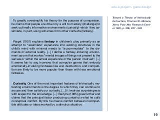 edu-k project - game design
“To greatly oversimplify his theory for the purpose of comparison,
he claims that people are driven by a will to mastery (challenge) to
seek optimally informative environments (curiosity) which they as-
similate, in part, using schemas from other contexts (fantasy).”
“Piaget (1951) explains fantasy in children’s play primarily as an
attempt to “assimilate” experience into existing structures in the
child’s mind with minimal needs to “accommodate” to the de-
mands of external reality. [...] I define a fantasy-inducing environ-
ment as one that evokes “mental images of things not present to the
senses or within the actual experience of the person involved”. [...]
It seems fair to say, however, that computer games that embody
emotionally-involving fantasies like war, destruction, and competi-
tion are likely to be more popular than those with less emotional
fantasies.”
“Curiosity. One of the most important features of intrinsically mo-
tivating environments is the degree to which they can continue to
arouse and then satisfy our curiosity. [...] it involves surprisingness
with respect to the knowledge. [...] Berlyne (1965) goes further and
claims that the principal factor producing curiosity is what he calls
conceptual conflict. By this he means conflict between incompat-
ible attitudes or ideas evoked by a stimulus situation.”
Toward a Theory of Intrinsically
Instruction, Thomas W. Malone,
Xerox Palo AIto Research Cent-
er 1981, p. 356, 337 - 338
19
 