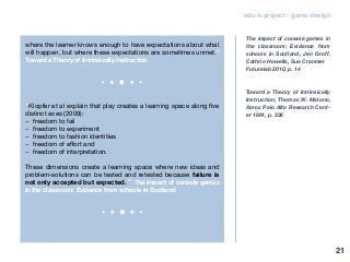 edu-k project - game design
where the learner knows enough to have expectations about what
will happen, but where these expectations are sometimes unmet.”
Toward a Theory of Intrinsically Instruction
“Klopfer et al explain that play creates a learning space along five
distinct axes (2009):
− freedom to fail
− freedom to experiment
− freedom to fashion identities
− freedom of effort and
− freedom of interpretation.
These dimensions create a learning space where new ideas and
problem-solutions can be tested and retested because failure is
not only accepted but expected.” The impact of console games
in the classroom: Evidence from schools in Scotland
The impact of console games in
the classroom: Evidence from
schools in Scotland, Jen Groff,
Cathrin Howells, Sue Cranmer
Futurelab 2010, p. 14
Toward a Theory of Intrinsically
Instruction, Thomas W. Malone,
Xerox Palo AIto Research Cent-
er 1981, p. 336
21
 