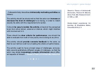 edu-k project - game design
“Csikszentmihalyi describes intrinsically motivating activities as
follows:
The activity should be structured so that the actor can increase or
decrease the level of challenges he is facing, in order to match
exactly his skills with the requirements for action.
It should be easy to isolate the activity, at least at the perceptual
level, from other stimuli, external or internal, which might interfere
with involvement in it.
There should be clear criteria for performance; one should be
able to evaluate how well or how poorly one is doing at any time.
The activity should provide concrete feedback to the actor, so
that he can tell how well he is meeting the criteria of performance.
The activity ought to have a broad range of challenges, and pos-
sibly several qualitatively different ranges of challenge, so that the
actor may obtain increasingly complex information about differ-
ent aspects of himself.” Toward a Theory of Intrinsically Instruction
Toward a Theory of Intrinsically
Instruction, Thomas W. Malone,
Xerox Palo AIto Research Cent-
er 1981, p. 336
Games-based experiences for
learning, Dr Magdalena Bober,
Futurelab 2010, p. 8
22
 