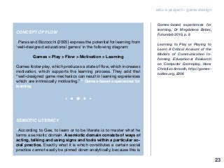 edu-k project - game design
CONCEPT OF FLOW
“Paras and Bizzocchi (2005) express the potential for learning from
‘well-designed educational games’ in the following diagram:
Games > Play > Flow > Motivation > Learning
Games foster play, which produces a state of flow, which increases
motivation, which supports the learning process. They add that
“well-designed game mechanics can result in learning experiences
which are intrinsically motivating.”” Games-based experiences for
learning
SEMIOTIC LITERACY
“According to Gee, to learn or to be literate is to master what he
terms a semiotic domain. A semiotic domain consists of ways of
acting, talking and using signs and tools within a particular so-
cial practice. Exactly what it is which constitutes a certain social
practice cannot easily be pinned down analytically, because this is
Games-based experiences for
learning, Dr Magdalena Bober,
Futurelab 2010, p. 8
Learning to Play or Playing to
Learn A Critical Account of the
Models of Communication In-
forming Educational Research
on Computer Gameplay, Hans
Christian Arnseth, http://games-
tudies.org, 2006
23
 