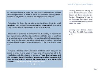 edu-k project - game design
an important issue at stake for participants themselves. Instead,
the concept is used in order to focus our attention on the patterns
people usually follow in order to accomplish what they do.”
“According to Gee, the principles and patterns through which
members can recognize something as meaningful is continu-
ously produced and reproduced in social interaction.”
“That is to say, literacy is conceived as the ability to use various
sign systems as part of social practices and to be able to use them
in a way that communicates to other participants in the practice so
that you and others can negotiate meanings and perform tasks that
are considered appropriate and relevant in the practice in ques-
tion.”
“However, children often encounter problems when they are ex-
posed to more formal ways of reasoning which are typical of the
knowledge and skills taught in schools. Thus, the various semi-
otic domains taught in school appear unfamiliar because chil-
dren are not able to situate the meanings in any meaningful
context.” Learning to Play or Playing to Learn
Learning to Play or Playing to
Learn A Critical Account of the
Models of Communication In-
forming Educational Research
on Computer Gameplay, Hans
Christian Arnseth, http://games-
tudies.org, 2006
Learning and Games, James
Paul Gee, The MIT Press, 2008,
p. 21
24
 