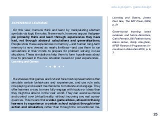 edu-k project - game design
EXPERIENCE LEARNING
“On this view, humans think and learn by manipulating abstract
symbols via logic like rules. Newer work, however, argues that peo-
ple primarily think and learn through experiences they have
had, not through abstract calculations and generalizations.
People store these experiences in memory—and human long-term
memory is now viewed as nearly limitless—and use them to run
simulations in their minds to prepare for problem solving in new
situations. These simulations help them to form hypotheses about
how to proceed in the new situation based on past experiences.”
Learning and Games
“He stresses that games are first and foremost representations that
simulate certain behaviours and experiences, and use rule sets,
role playing and reward mechanisms to motivate and engage. They
offer learners a way to more fully engage with topics or ideas than
they might be able to in the ‘real’ world. They can exercise choice
and control over (virtual) reality, without incurring any real conse-
quences. This means that a video game allows, at least in theory,
learners to experience a certain school subject through inter-
action and simulation, rather than through the conventional ma-
Learning and Games, James
Paul Gee, The MIT Press, 2008,
p. 21
Game-based learning: latest
evidence and future directions,
Carlo Perrotta, Gill Featherstone,
Helen Aston, Emily Houghton,
NFER Research Programme: In-
novation in Education 2013, p. 6,
7
25
 